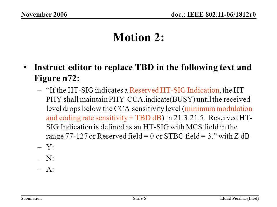 doc.: IEEE /1812r0 Submission November 2006 Eldad Perahia (Intel)Slide 6 Motion 2: Instruct editor to replace TBD in the following text and Figure n72: – If the HT-SIG indicates a Reserved HT-SIG Indication, the HT PHY shall maintain PHY-CCA.indicate(BUSY) until the received level drops below the CCA sensitivity level (minimum modulation and coding rate sensitivity + TBD dB) in