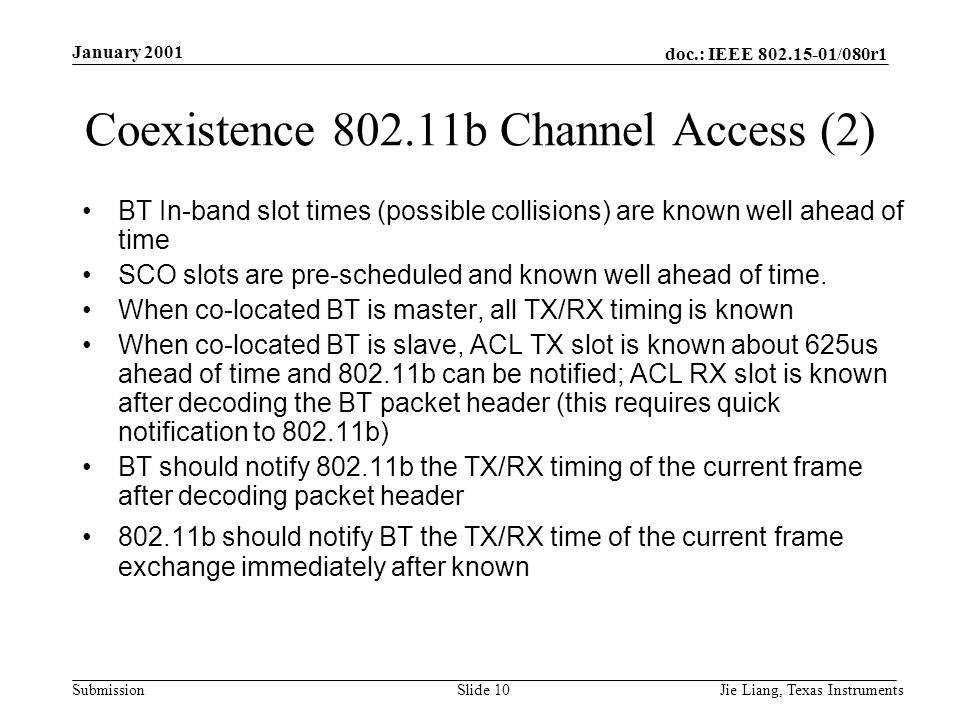 doc.: IEEE /080r1 Submission January 2001 Jie Liang, Texas InstrumentsSlide 10 Coexistence b Channel Access (2) BT In-band slot times (possible collisions) are known well ahead of time SCO slots are pre-scheduled and known well ahead of time.