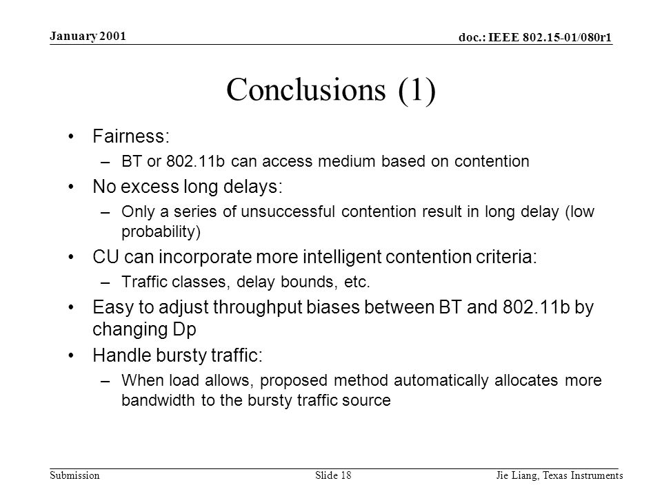 doc.: IEEE /080r1 Submission January 2001 Jie Liang, Texas InstrumentsSlide 18 Conclusions (1) Fairness: –BT or b can access medium based on contention No excess long delays: –Only a series of unsuccessful contention result in long delay (low probability) CU can incorporate more intelligent contention criteria: –Traffic classes, delay bounds, etc.