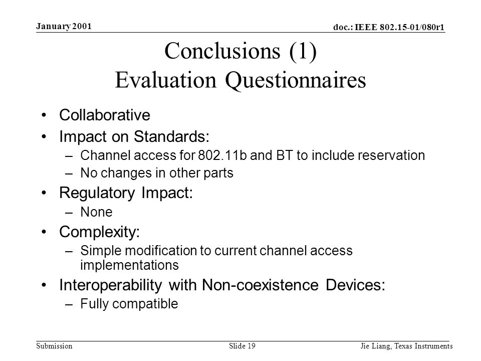 doc.: IEEE /080r1 Submission January 2001 Jie Liang, Texas InstrumentsSlide 19 Conclusions (1) Evaluation Questionnaires Collaborative Impact on Standards: –Channel access for b and BT to include reservation –No changes in other parts Regulatory Impact: –None Complexity: –Simple modification to current channel access implementations Interoperability with Non-coexistence Devices: –Fully compatible