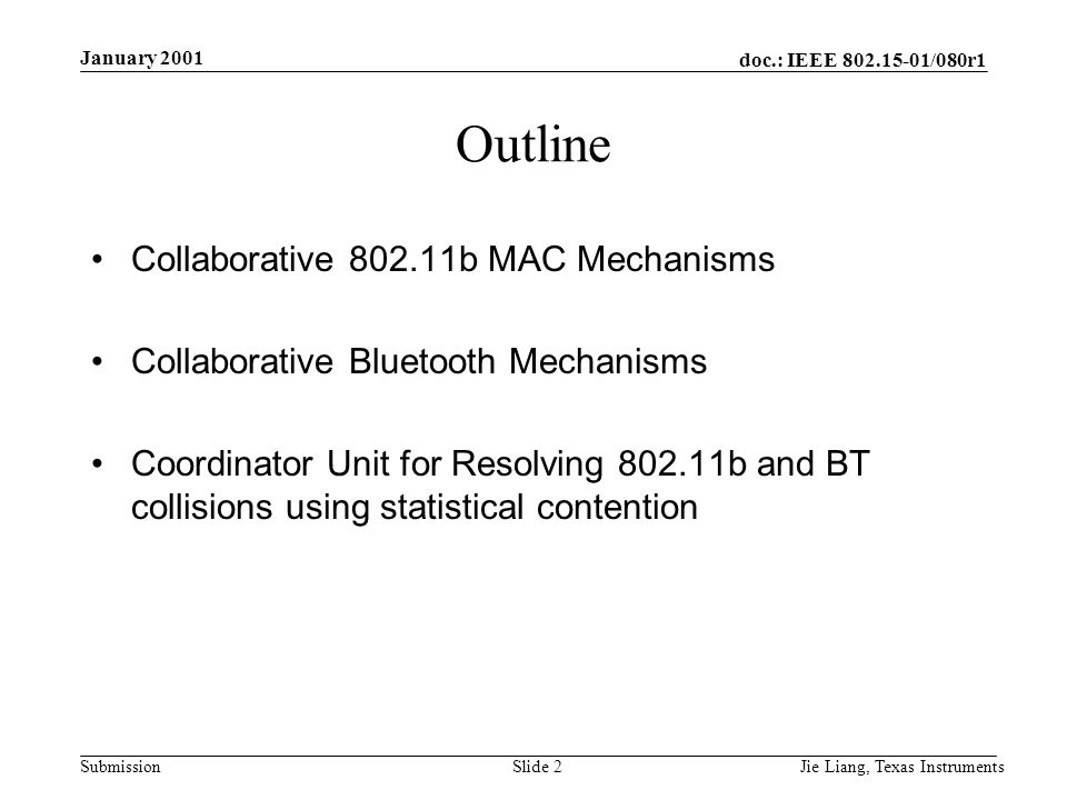 doc.: IEEE /080r1 Submission January 2001 Jie Liang, Texas InstrumentsSlide 2 Outline Collaborative b MAC Mechanisms Collaborative Bluetooth Mechanisms Coordinator Unit for Resolving b and BT collisions using statistical contention