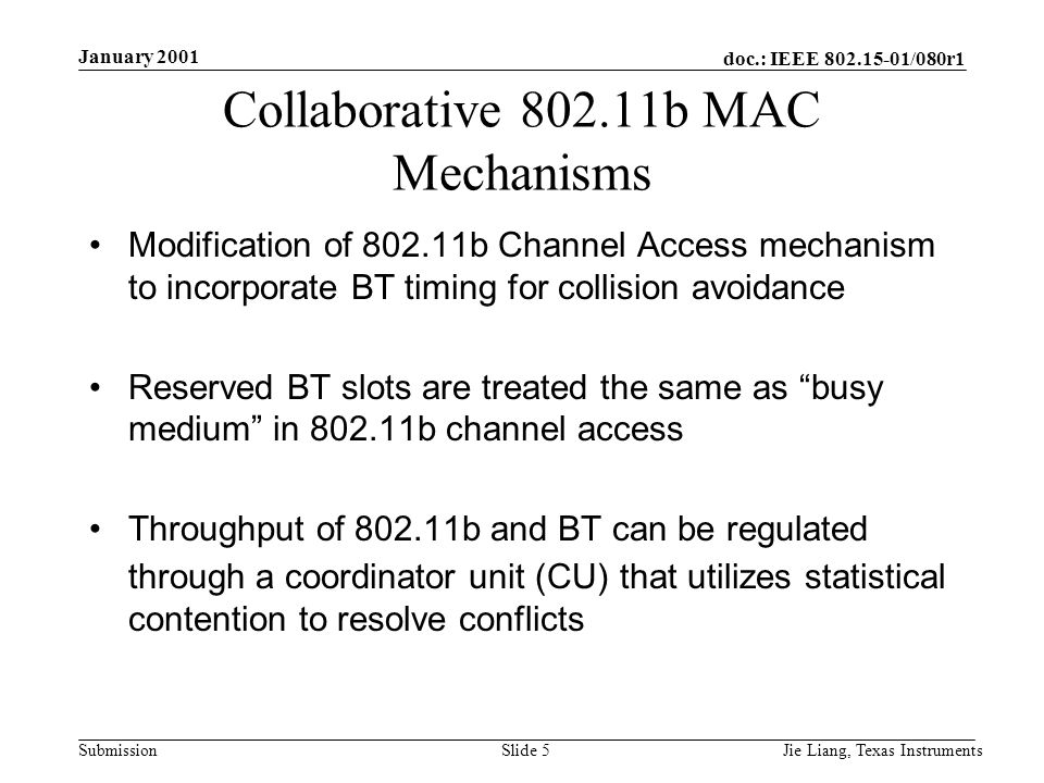 doc.: IEEE /080r1 Submission January 2001 Jie Liang, Texas InstrumentsSlide 5 Collaborative b MAC Mechanisms Modification of b Channel Access mechanism to incorporate BT timing for collision avoidance Reserved BT slots are treated the same as busy medium in b channel access Throughput of b and BT can be regulated through a coordinator unit (CU) that utilizes statistical contention to resolve conflicts