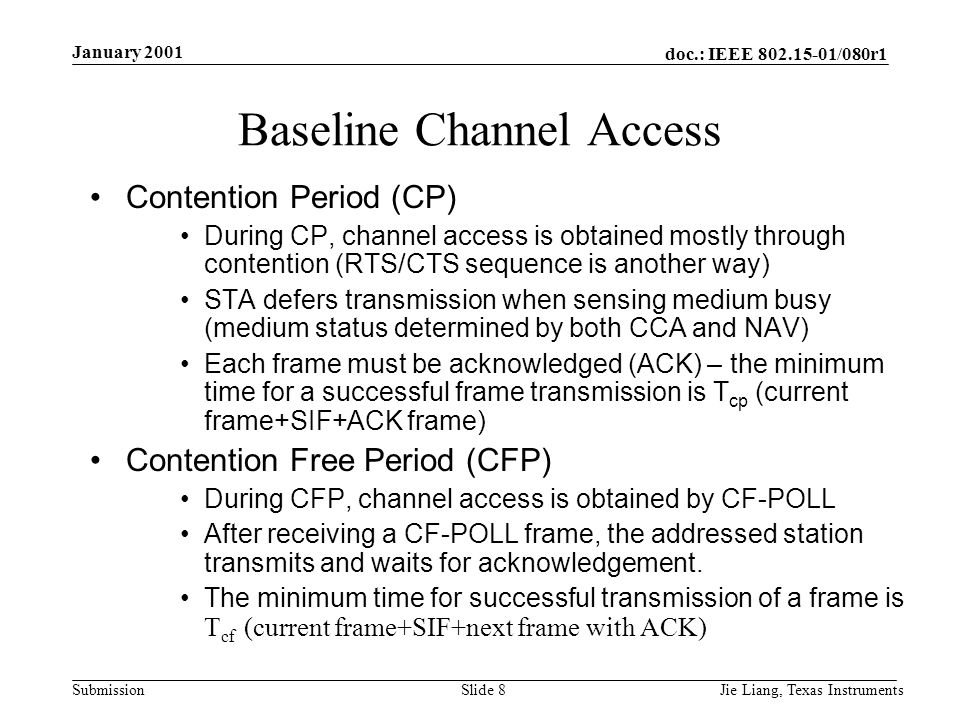 doc.: IEEE /080r1 Submission January 2001 Jie Liang, Texas InstrumentsSlide 8 Baseline Channel Access Contention Period (CP) During CP, channel access is obtained mostly through contention (RTS/CTS sequence is another way) STA defers transmission when sensing medium busy (medium status determined by both CCA and NAV) Each frame must be acknowledged (ACK) – the minimum time for a successful frame transmission is T cp (current frame+SIF+ACK frame) Contention Free Period (CFP) During CFP, channel access is obtained by CF-POLL After receiving a CF-POLL frame, the addressed station transmits and waits for acknowledgement.