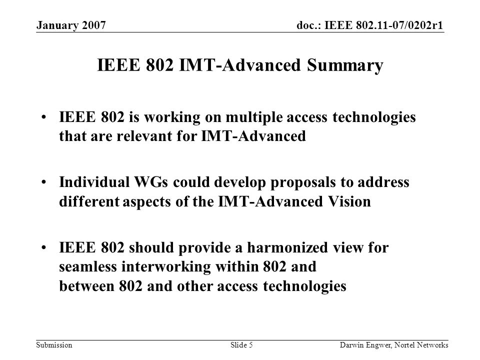 doc.: IEEE /0202r1 Submission January 2007 Darwin Engwer, Nortel NetworksSlide 5 IEEE 802 IMT-Advanced Summary IEEE 802 is working on multiple access technologies that are relevant for IMT-Advanced Individual WGs could develop proposals to address different aspects of the IMT-Advanced Vision IEEE 802 should provide a harmonized view for seamless interworking within 802 and between 802 and other access technologies
