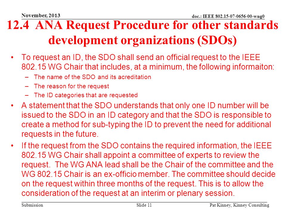 doc.: IEEE wng0 Submission 12.4 ANA Request Procedure for other standards development organizations (SDOs) To request an ID, the SDO shall send an official request to the IEEE WG Chair that includes, at a minimum, the following informaiton: –The name of the SDO and its acreditation –The reason for the request –The ID categories that are requested A statement that the SDO understands that only one ID number will be issued to the SDO in an ID category and that the SDO is responsible to create a method for sub-typing the ID to prevent the need for additional requests in the future.