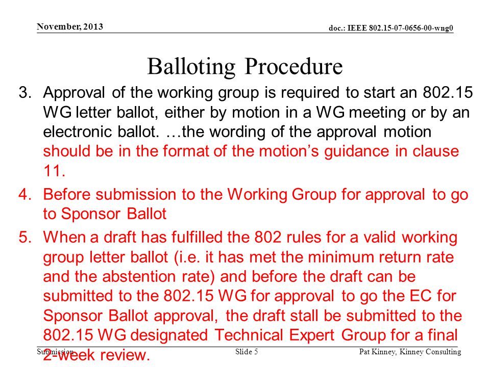 doc.: IEEE wng0 Submission November, 2013 Pat Kinney, Kinney ConsultingSlide 5 Balloting Procedure 3.Approval of the working group is required to start an WG letter ballot, either by motion in a WG meeting or by an electronic ballot.