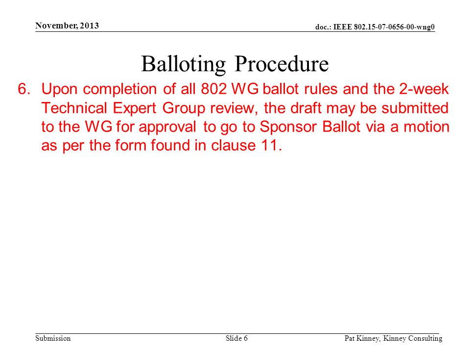 doc.: IEEE wng0 Submission November, 2013 Pat Kinney, Kinney ConsultingSlide 6 Balloting Procedure 6.Upon completion of all 802 WG ballot rules and the 2-week Technical Expert Group review, the draft may be submitted to the WG for approval to go to Sponsor Ballot via a motion as per the form found in clause 11.