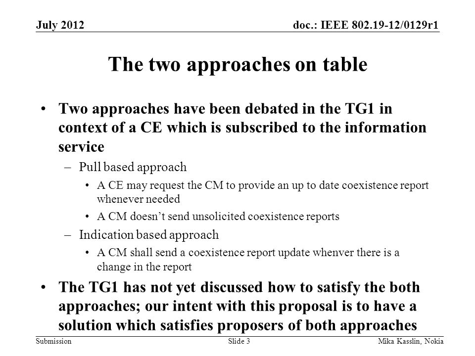 doc.: IEEE /0129r1 Submission The two approaches on table Two approaches have been debated in the TG1 in context of a CE which is subscribed to the information service –Pull based approach A CE may request the CM to provide an up to date coexistence report whenever needed A CM doesn’t send unsolicited coexistence reports –Indication based approach A CM shall send a coexistence report update whenver there is a change in the report The TG1 has not yet discussed how to satisfy the both approaches; our intent with this proposal is to have a solution which satisfies proposers of both approaches July 2012 Mika Kasslin, NokiaSlide 3