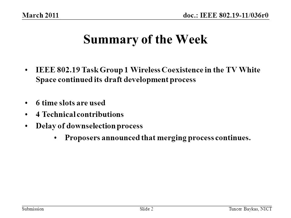 doc.: IEEE /036r0 Submission March 2011 Tuncer Baykas, NICTSlide 2 Summary of the Week IEEE Task Group 1 Wireless Coexistence in the TV White Space continued its draft development process 6 time slots are used 4 Technical contributions Delay of downselection process Proposers announced that merging process continues.