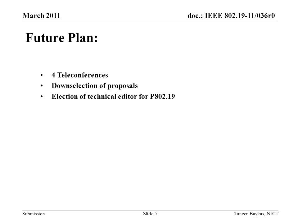 doc.: IEEE /036r0 Submission March 2011 Tuncer Baykas, NICTSlide 5 Future Plan: 4 Teleconferences Downselection of proposals Election of technical editor for P802.19