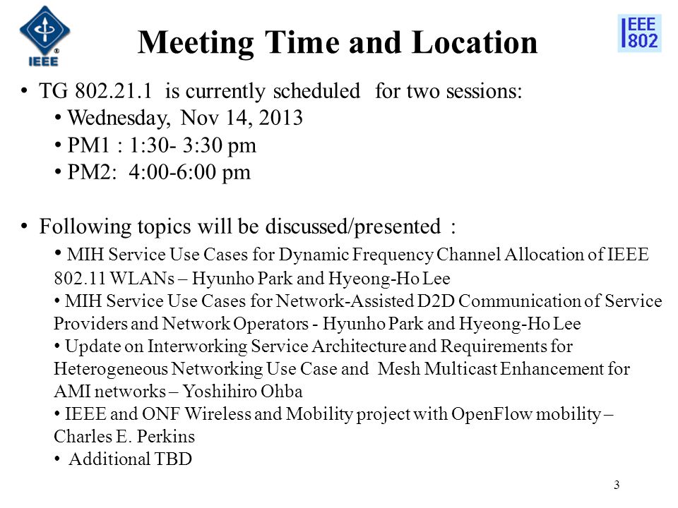 Meeting Time and Location 3 TG is currently scheduled for two sessions: Wednesday, Nov 14, 2013 PM1 : 1:30- 3:30 pm PM2: 4:00-6:00 pm Following topics will be discussed/presented : MIH Service Use Cases for Dynamic Frequency Channel Allocation of IEEE WLANs – Hyunho Park and Hyeong-Ho Lee MIH Service Use Cases for Network-Assisted D2D Communication of Service Providers and Network Operators - Hyunho Park and Hyeong-Ho Lee Update on Interworking Service Architecture and Requirements for Heterogeneous Networking Use Case and Mesh Multicast Enhancement for AMI networks – Yoshihiro Ohba IEEE and ONF Wireless and Mobility project with OpenFlow mobility – Charles E.