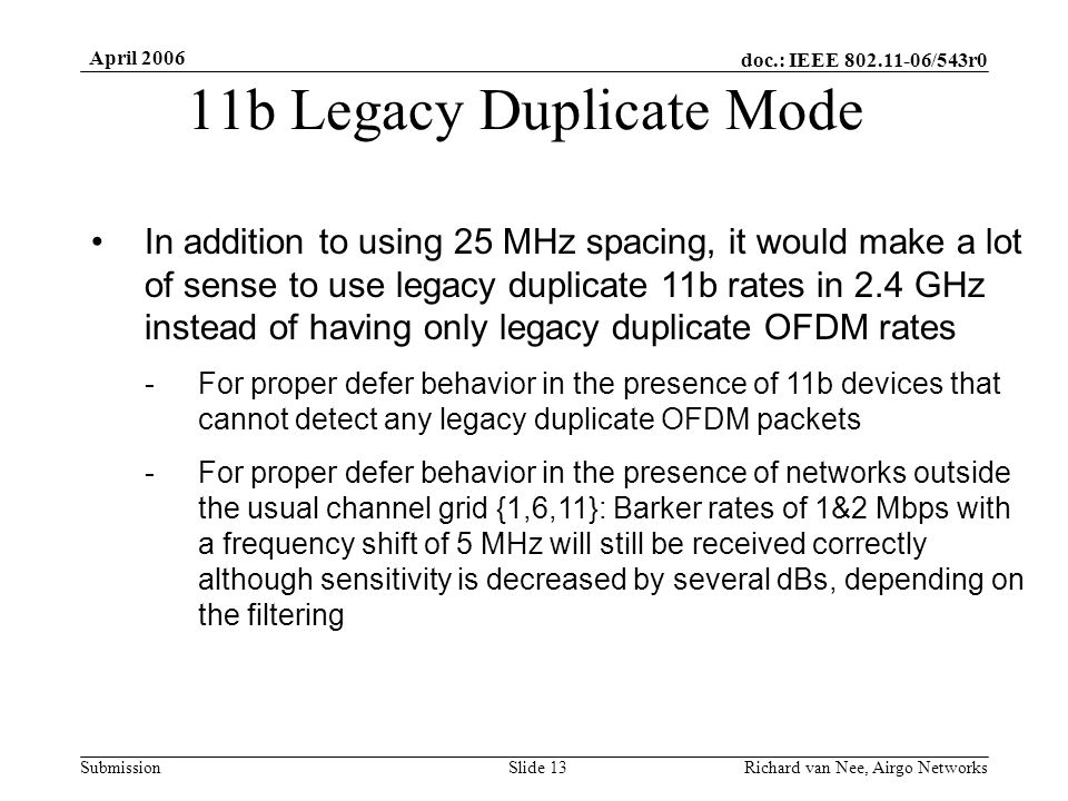 doc.: IEEE /543r0 Submission April 2006 Richard van Nee, Airgo NetworksSlide 13 11b Legacy Duplicate Mode In addition to using 25 MHz spacing, it would make a lot of sense to use legacy duplicate 11b rates in 2.4 GHz instead of having only legacy duplicate OFDM rates -For proper defer behavior in the presence of 11b devices that cannot detect any legacy duplicate OFDM packets -For proper defer behavior in the presence of networks outside the usual channel grid {1,6,11}: Barker rates of 1&2 Mbps with a frequency shift of 5 MHz will still be received correctly although sensitivity is decreased by several dBs, depending on the filtering