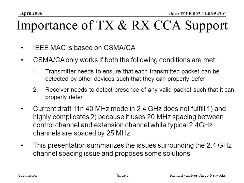 doc.: IEEE /543r0 Submission April 2006 Richard van Nee, Airgo NetworksSlide 2 Importance of TX & RX CCA Support IEEE MAC is based on CSMA/CA CSMA/CA only works if both the following conditions are met: 1.Transmitter needs to ensure that each transmitted packet can be detected by other devices such that they can properly defer 2.Receiver needs to detect presence of any valid packet such that it can properly defer Current draft 11n 40 MHz mode in 2.4 GHz does not fulfill 1) and highly complicates 2) because it uses 20 MHz spacing between control channel and extension channel while typical 2.4GHz channels are spaced by 25 MHz This presentation summarizes the issues surrounding the 2.4 GHz channel spacing issue and proposes some solutions