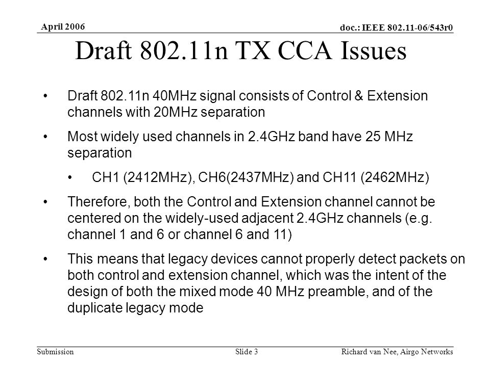 doc.: IEEE /543r0 Submission April 2006 Richard van Nee, Airgo NetworksSlide 3 Draft n TX CCA Issues Draft n 40MHz signal consists of Control & Extension channels with 20MHz separation Most widely used channels in 2.4GHz band have 25 MHz separation CH1 (2412MHz), CH6(2437MHz) and CH11 (2462MHz) Therefore, both the Control and Extension channel cannot be centered on the widely-used adjacent 2.4GHz channels (e.g.