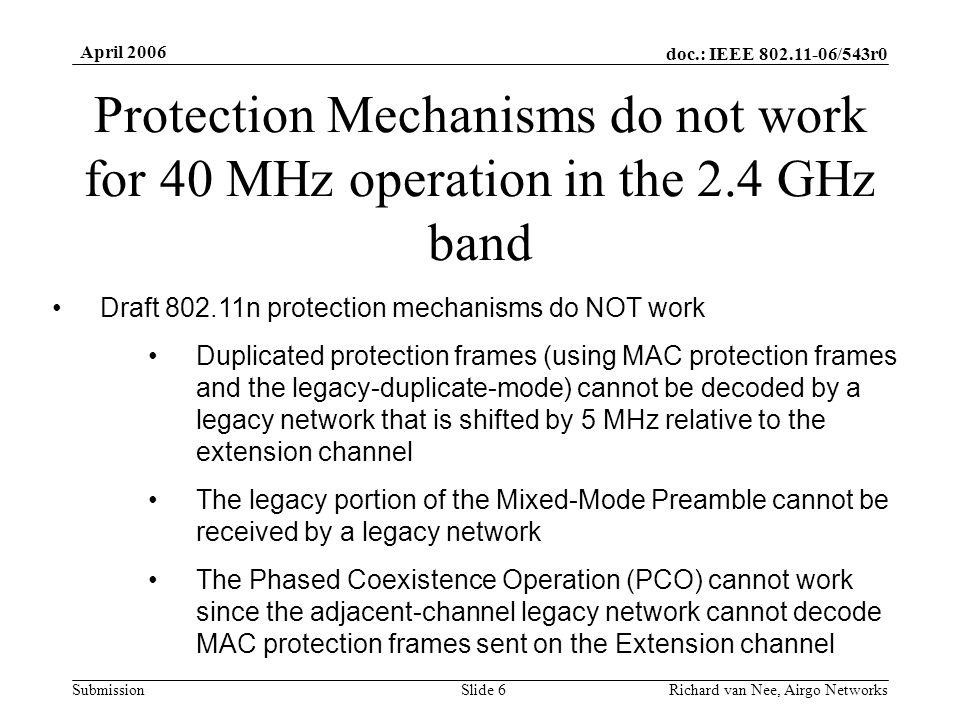 doc.: IEEE /543r0 Submission April 2006 Richard van Nee, Airgo NetworksSlide 6 Protection Mechanisms do not work for 40 MHz operation in the 2.4 GHz band Draft n protection mechanisms do NOT work Duplicated protection frames (using MAC protection frames and the legacy-duplicate-mode) cannot be decoded by a legacy network that is shifted by 5 MHz relative to the extension channel The legacy portion of the Mixed-Mode Preamble cannot be received by a legacy network The Phased Coexistence Operation (PCO) cannot work since the adjacent-channel legacy network cannot decode MAC protection frames sent on the Extension channel