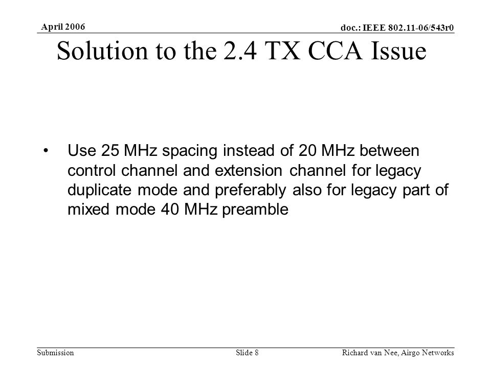 doc.: IEEE /543r0 Submission April 2006 Richard van Nee, Airgo NetworksSlide 8 Solution to the 2.4 TX CCA Issue Use 25 MHz spacing instead of 20 MHz between control channel and extension channel for legacy duplicate mode and preferably also for legacy part of mixed mode 40 MHz preamble