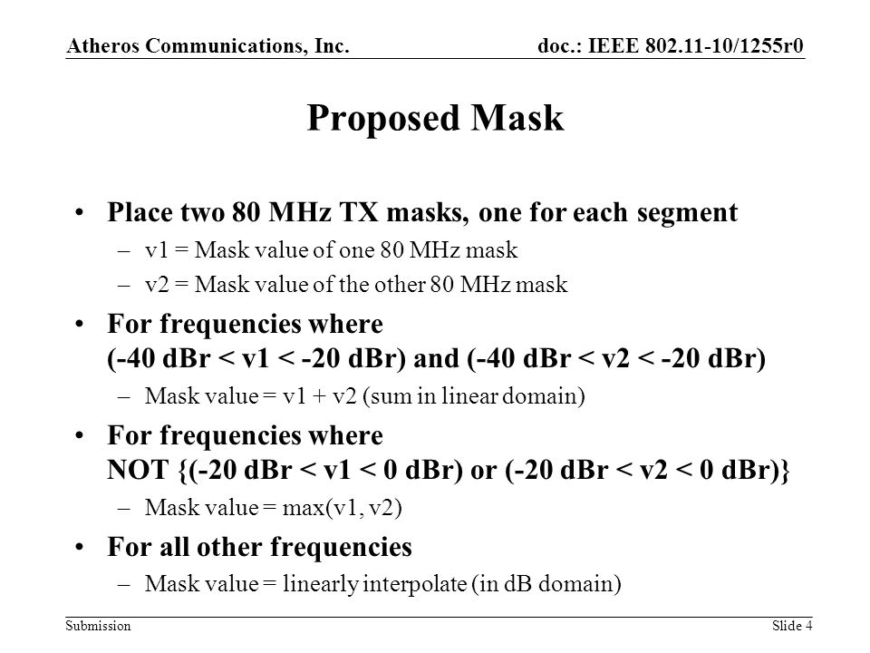 doc.: IEEE /1255r0 Submission Proposed Mask Place two 80 MHz TX masks, one for each segment –v1 = Mask value of one 80 MHz mask –v2 = Mask value of the other 80 MHz mask For frequencies where (-40 dBr < v1 < -20 dBr) and (-40 dBr < v2 < -20 dBr) –Mask value = v1 + v2 (sum in linear domain) For frequencies where NOT {(-20 dBr < v1 < 0 dBr) or (-20 dBr < v2 < 0 dBr)} –Mask value = max(v1, v2) For all other frequencies –Mask value = linearly interpolate (in dB domain) Atheros Communications, Inc.