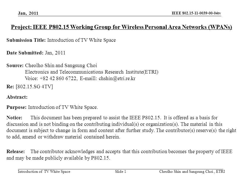IEEE tv Introduction of TV White Space Project: IEEE P Working Group for Wireless Personal Area Networks (WPANs) Submission Title: Introduction of TV White Space Date Submitted: Jan, 2011 Source: Cheolho Shin and Sangsung Choi Electronics and Telecommunications Research Institute(ETRI) Voice: ,  l: Re: [ SG 4TV] Abstract: Purpose: Introduction of TV White Space.