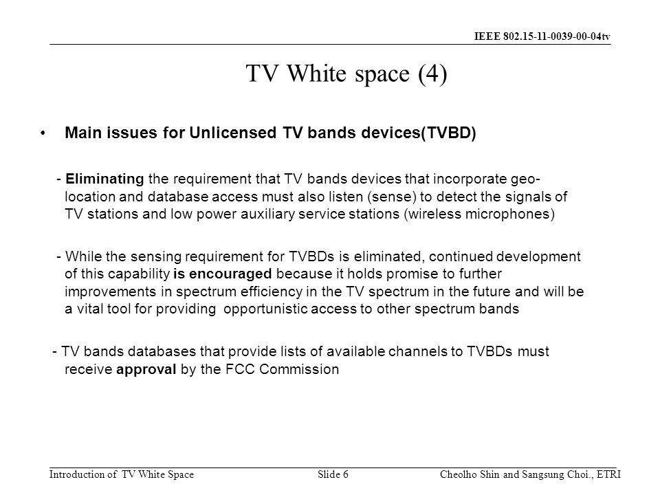 Introduction of TV White Space IEEE tv TV White space (4) Main issues for Unlicensed TV bands devices(TVBD) - Eliminating the requirement that TV bands devices that incorporate geo- location and database access must also listen (sense) to detect the signals of TV stations and low power auxiliary service stations (wireless microphones) - While the sensing requirement for TVBDs is eliminated, continued development of this capability is encouraged because it holds promise to further improvements in spectrum efficiency in the TV spectrum in the future and will be a vital tool for providing opportunistic access to other spectrum bands - TV bands databases that provide lists of available channels to TVBDs must receive approval by the FCC Commission Slide 6Cheolho Shin and Sangsung Choi., ETRI