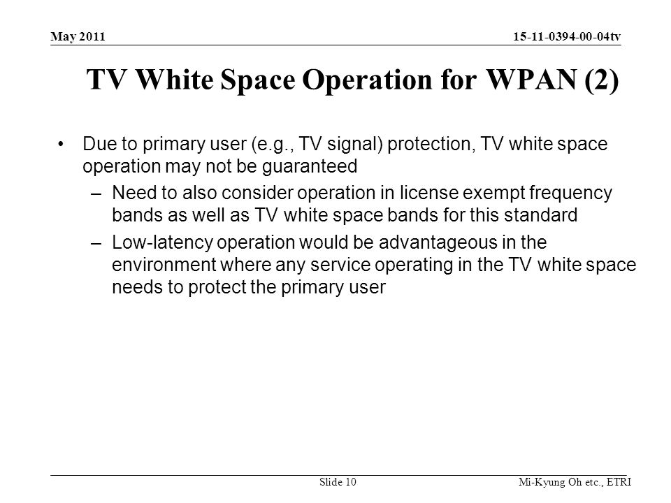 Mi-Kyung Oh etc., ETRI tv TV White Space Operation for WPAN (2) Due to primary user (e.g., TV signal) protection, TV white space operation may not be guaranteed –Need to also consider operation in license exempt frequency bands as well as TV white space bands for this standard –Low-latency operation would be advantageous in the environment where any service operating in the TV white space needs to protect the primary user Slide 10 May 2011