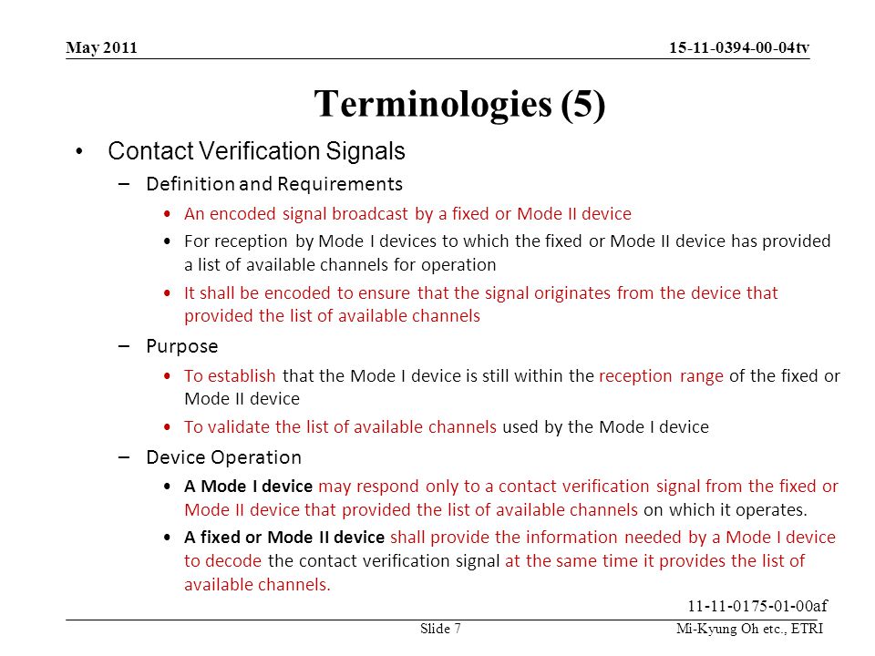 Mi-Kyung Oh etc., ETRI tv Terminologies (5) Contact Verification Signals –Definition and Requirements An encoded signal broadcast by a fixed or Mode II device For reception by Mode I devices to which the fixed or Mode II device has provided a list of available channels for operation It shall be encoded to ensure that the signal originates from the device that provided the list of available channels –Purpose To establish that the Mode I device is still within the reception range of the fixed or Mode II device To validate the list of available channels used by the Mode I device –Device Operation A Mode I device may respond only to a contact verification signal from the fixed or Mode II device that provided the list of available channels on which it operates.