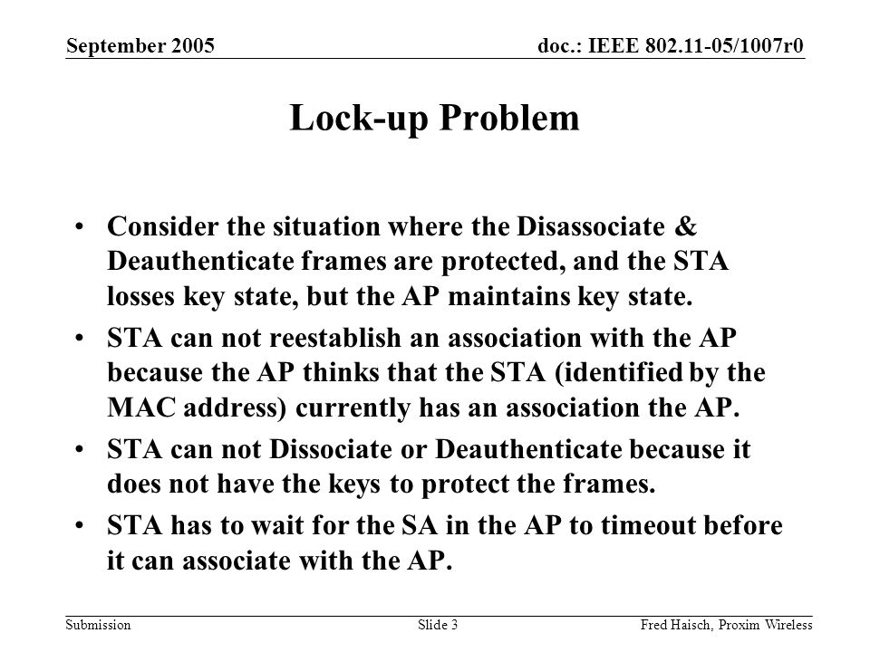 doc.: IEEE /1007r0 Submission September 2005 Fred Haisch, Proxim WirelessSlide 3 Lock-up Problem Consider the situation where the Disassociate & Deauthenticate frames are protected, and the STA losses key state, but the AP maintains key state.
