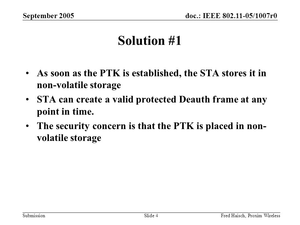 doc.: IEEE /1007r0 Submission September 2005 Fred Haisch, Proxim WirelessSlide 4 Solution #1 As soon as the PTK is established, the STA stores it in non-volatile storage STA can create a valid protected Deauth frame at any point in time.