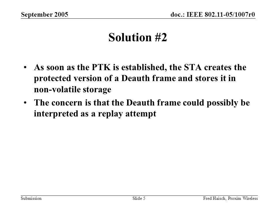 doc.: IEEE /1007r0 Submission September 2005 Fred Haisch, Proxim WirelessSlide 5 Solution #2 As soon as the PTK is established, the STA creates the protected version of a Deauth frame and stores it in non-volatile storage The concern is that the Deauth frame could possibly be interpreted as a replay attempt