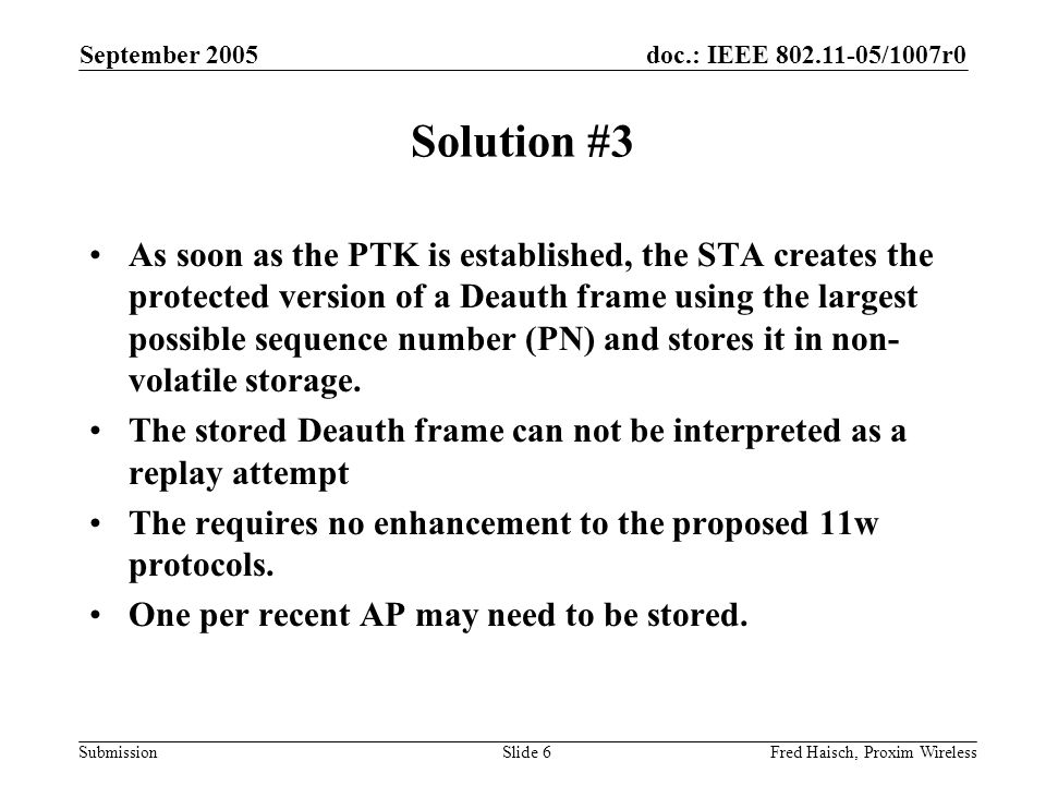 doc.: IEEE /1007r0 Submission September 2005 Fred Haisch, Proxim WirelessSlide 6 Solution #3 As soon as the PTK is established, the STA creates the protected version of a Deauth frame using the largest possible sequence number (PN) and stores it in non- volatile storage.