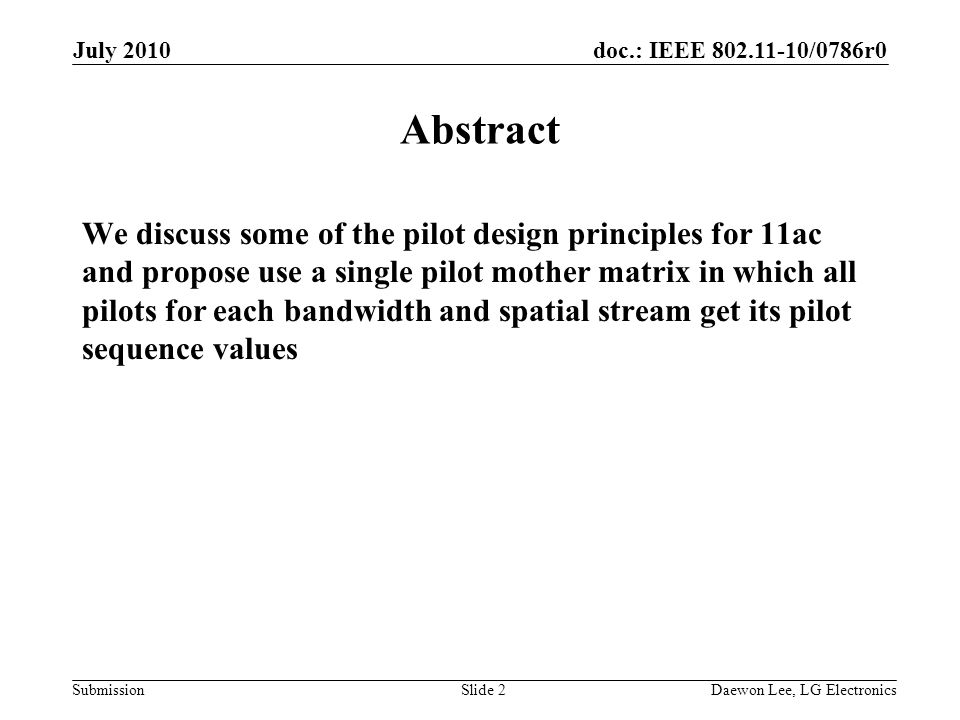 doc.: IEEE /0786r0 Submission July 2010 Daewon Lee, LG ElectronicsSlide 2 Abstract We discuss some of the pilot design principles for 11ac and propose use a single pilot mother matrix in which all pilots for each bandwidth and spatial stream get its pilot sequence values