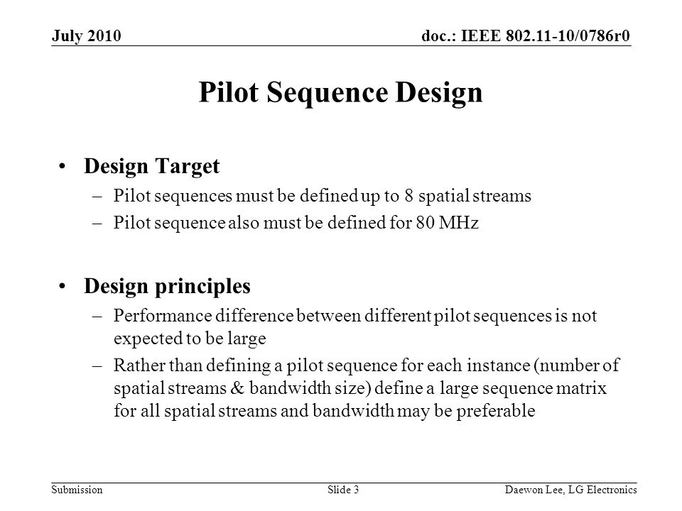 doc.: IEEE /0786r0 Submission Pilot Sequence Design Design Target –Pilot sequences must be defined up to 8 spatial streams –Pilot sequence also must be defined for 80 MHz Design principles –Performance difference between different pilot sequences is not expected to be large –Rather than defining a pilot sequence for each instance (number of spatial streams & bandwidth size) define a large sequence matrix for all spatial streams and bandwidth may be preferable July 2010 Daewon Lee, LG ElectronicsSlide 3