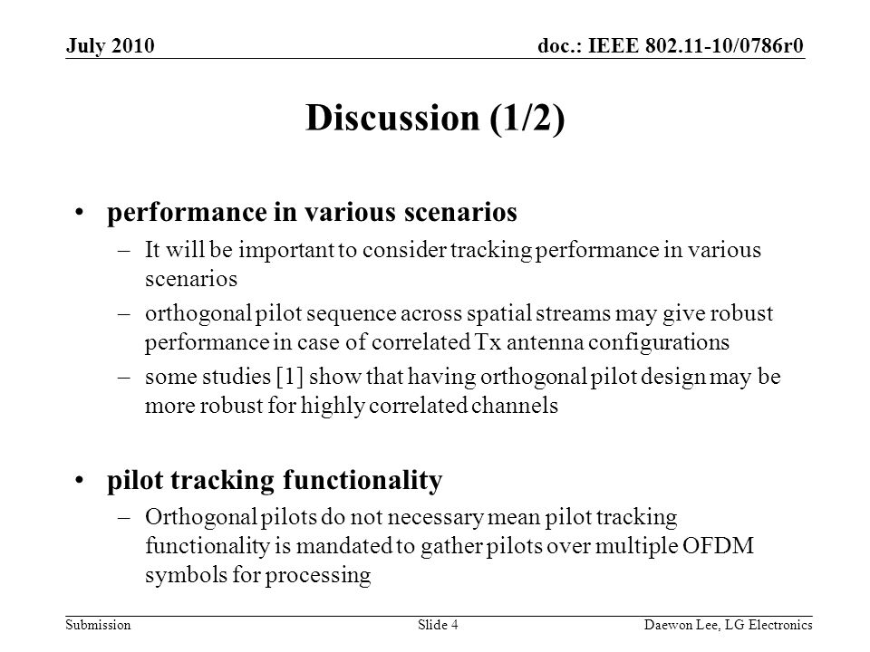 doc.: IEEE /0786r0 Submission Discussion (1/2) performance in various scenarios –It will be important to consider tracking performance in various scenarios –orthogonal pilot sequence across spatial streams may give robust performance in case of correlated Tx antenna configurations –some studies [1] show that having orthogonal pilot design may be more robust for highly correlated channels pilot tracking functionality –Orthogonal pilots do not necessary mean pilot tracking functionality is mandated to gather pilots over multiple OFDM symbols for processing July 2010 Daewon Lee, LG ElectronicsSlide 4