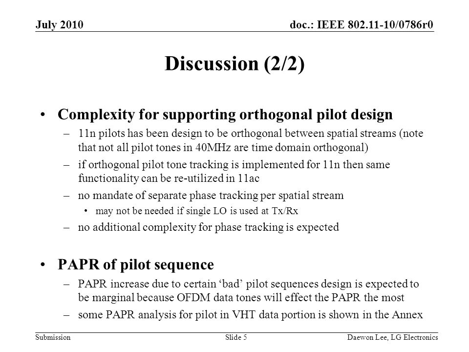 doc.: IEEE /0786r0 Submission Discussion (2/2) Complexity for supporting orthogonal pilot design –11n pilots has been design to be orthogonal between spatial streams (note that not all pilot tones in 40MHz are time domain orthogonal) –if orthogonal pilot tone tracking is implemented for 11n then same functionality can be re-utilized in 11ac –no mandate of separate phase tracking per spatial stream may not be needed if single LO is used at Tx/Rx –no additional complexity for phase tracking is expected PAPR of pilot sequence –PAPR increase due to certain ‘bad’ pilot sequences design is expected to be marginal because OFDM data tones will effect the PAPR the most –some PAPR analysis for pilot in VHT data portion is shown in the Annex July 2010 Daewon Lee, LG ElectronicsSlide 5