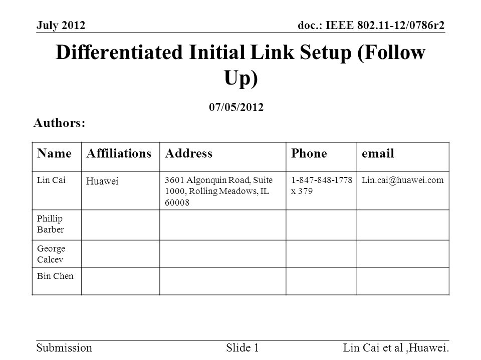 doc.: IEEE /0786r2 Submission Differentiated Initial Link Setup (Follow Up) July 2012 Lin Cai et al,Huawei.Slide 1 Authors: NameAffiliationsAddressPhone Lin Cai Huawei 3601 Algonquin Road, Suite 1000, Rolling Meadows, IL x 379 Phillip Barber George Calcev Bin Chen 07/05/2012