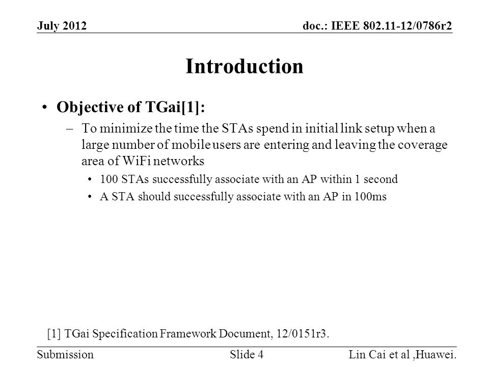 doc.: IEEE /0786r2 Submission Introduction Objective of TGai[1]: –To minimize the time the STAs spend in initial link setup when a large number of mobile users are entering and leaving the coverage area of WiFi networks 100 STAs successfully associate with an AP within 1 second A STA should successfully associate with an AP in 100ms July 2012 Lin Cai et al,Huawei.Slide 4 [1] TGai Specification Framework Document, 12/0151r3.