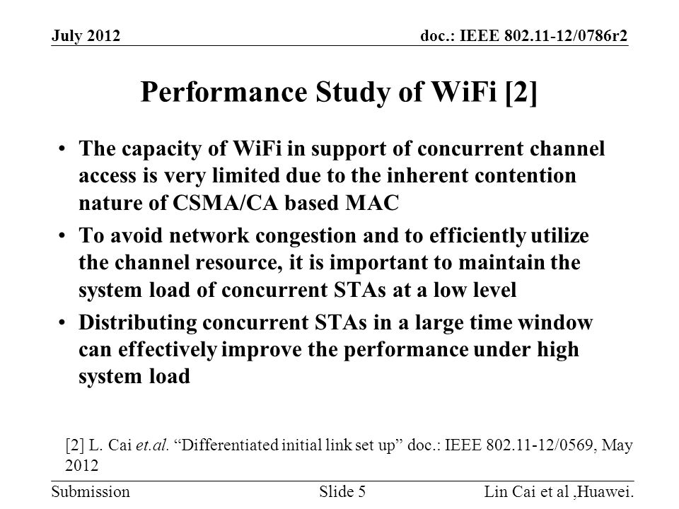 doc.: IEEE /0786r2 Submission Performance Study of WiFi [2] The capacity of WiFi in support of concurrent channel access is very limited due to the inherent contention nature of CSMA/CA based MAC To avoid network congestion and to efficiently utilize the channel resource, it is important to maintain the system load of concurrent STAs at a low level Distributing concurrent STAs in a large time window can effectively improve the performance under high system load Lin Cai et al,Huawei.Slide 5 July 2012 [2] L.