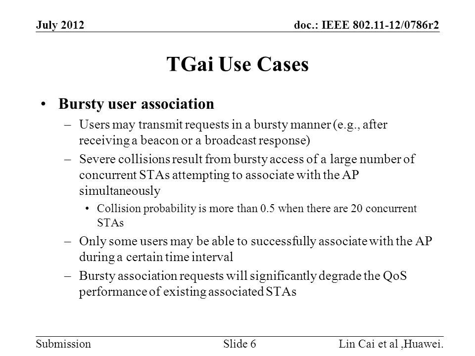 doc.: IEEE /0786r2 Submission TGai Use Cases Bursty user association –Users may transmit requests in a bursty manner (e.g., after receiving a beacon or a broadcast response) –Severe collisions result from bursty access of a large number of concurrent STAs attempting to associate with the AP simultaneously Collision probability is more than 0.5 when there are 20 concurrent STAs –Only some users may be able to successfully associate with the AP during a certain time interval –Bursty association requests will significantly degrade the QoS performance of existing associated STAs July 2012 Lin Cai et al,Huawei.Slide 6