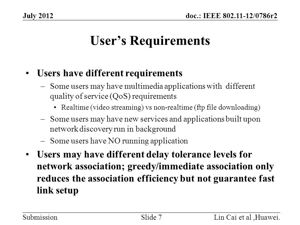 doc.: IEEE /0786r2 Submission User’s Requirements Users have different requirements –Some users may have multimedia applications with different quality of service (QoS) requirements Realtime (video streaming) vs non-realtime (ftp file downloading) –Some users may have new services and applications built upon network discovery run in background –Some users have NO running application Users may have different delay tolerance levels for network association; greedy/immediate association only reduces the association efficiency but not guarantee fast link setup July 2012 Lin Cai et al,Huawei.Slide 7