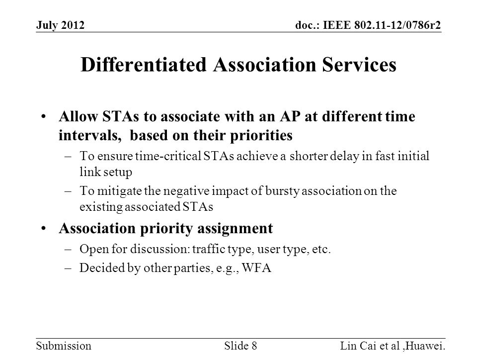 doc.: IEEE /0786r2 Submission Differentiated Association Services Allow STAs to associate with an AP at different time intervals, based on their priorities –To ensure time-critical STAs achieve a shorter delay in fast initial link setup –To mitigate the negative impact of bursty association on the existing associated STAs Association priority assignment –Open for discussion: traffic type, user type, etc.
