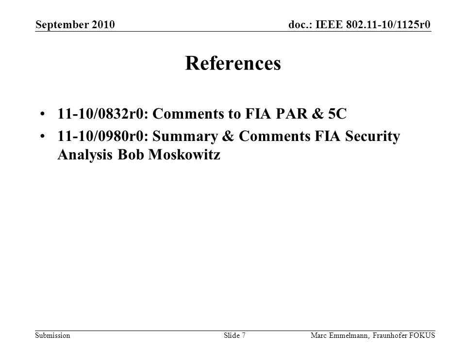 doc.: IEEE /1125r0 Submission September 2010 Marc Emmelmann, Fraunhofer FOKUSSlide 7 References 11-10/0832r0: Comments to FIA PAR & 5C 11-10/0980r0: Summary & Comments FIA Security Analysis Bob Moskowitz