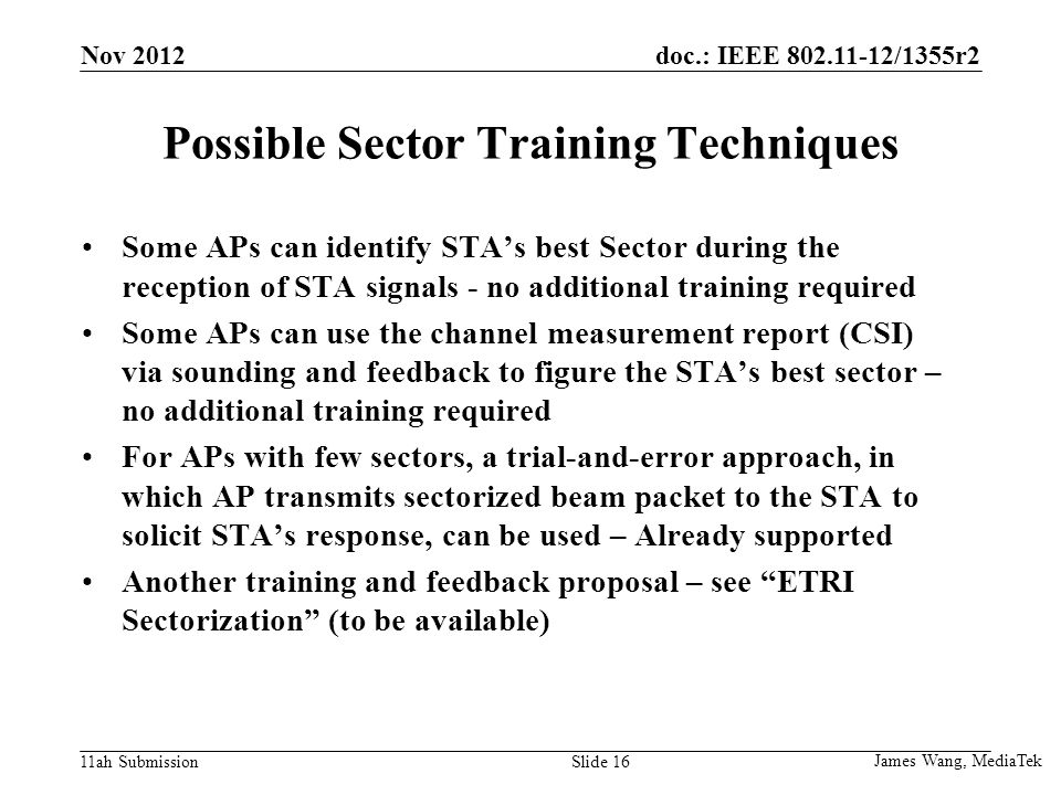 doc.: IEEE /1355r2 11ah Submission Possible Sector Training Techniques Some APs can identify STA’s best Sector during the reception of STA signals - no additional training required Some APs can use the channel measurement report (CSI) via sounding and feedback to figure the STA’s best sector – no additional training required For APs with few sectors, a trial-and-error approach, in which AP transmits sectorized beam packet to the STA to solicit STA’s response, can be used – Already supported Another training and feedback proposal – see ETRI Sectorization (to be available) James Wang, MediaTek Slide 16 Nov 2012