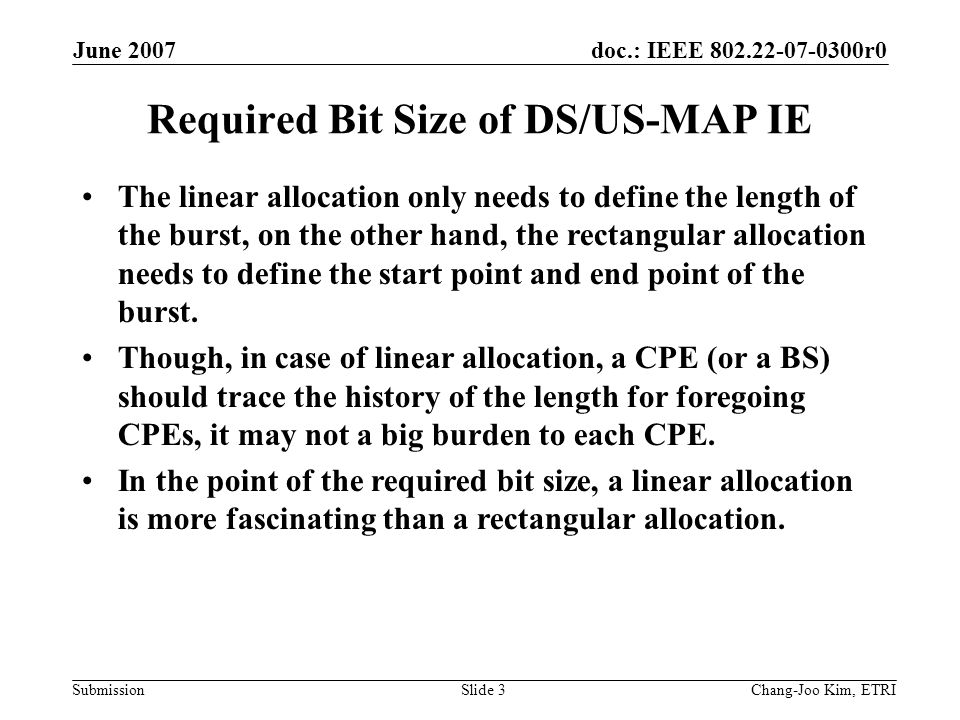 doc.: IEEE r0 Submission June 2007 Chang-Joo Kim, ETRISlide 3 Required Bit Size of DS/US-MAP IE The linear allocation only needs to define the length of the burst, on the other hand, the rectangular allocation needs to define the start point and end point of the burst.