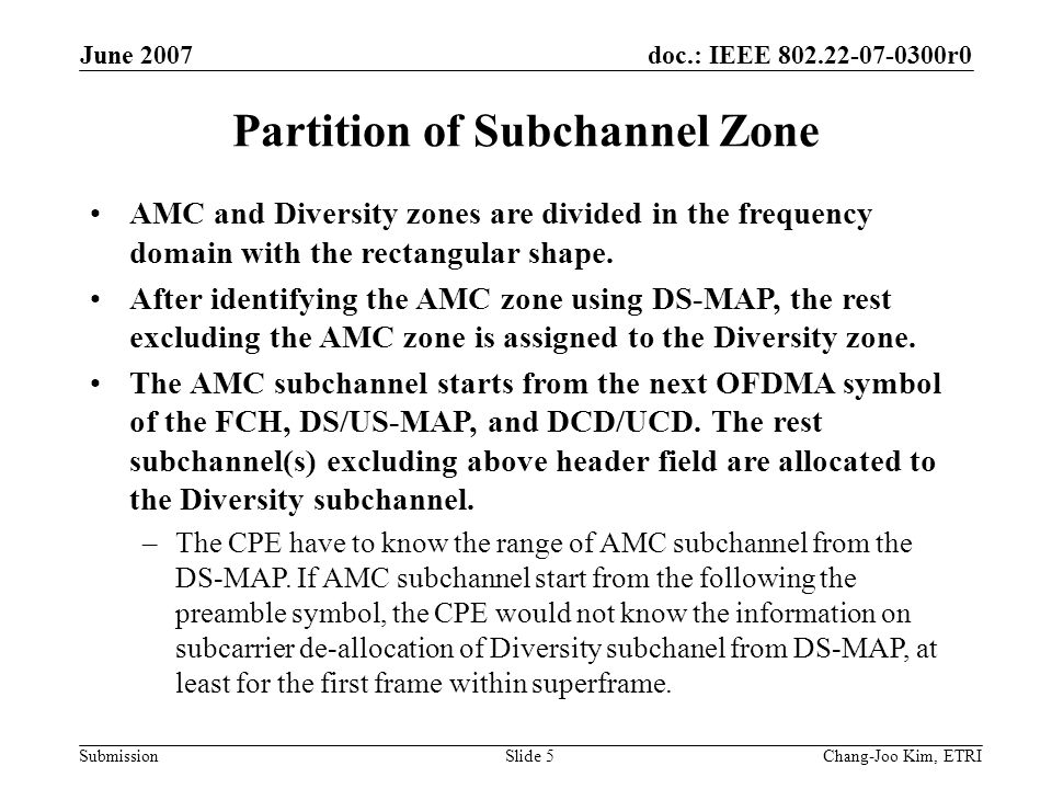 doc.: IEEE r0 Submission June 2007 Chang-Joo Kim, ETRISlide 5 Partition of Subchannel Zone AMC and Diversity zones are divided in the frequency domain with the rectangular shape.