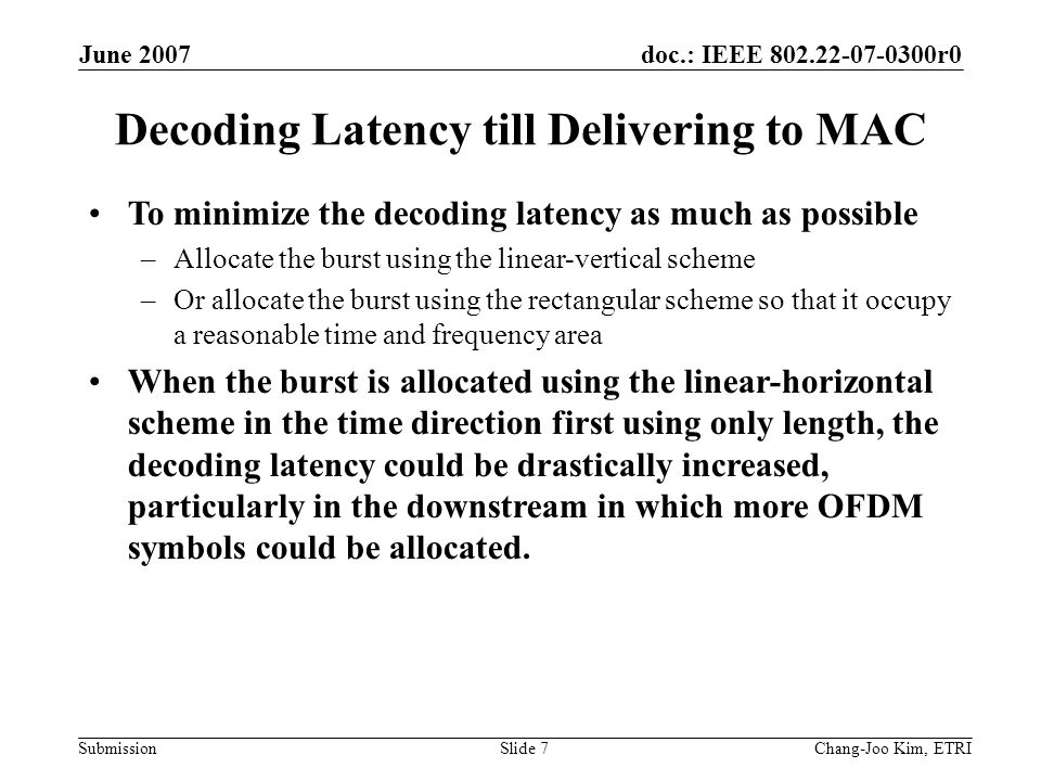 doc.: IEEE r0 Submission June 2007 Chang-Joo Kim, ETRISlide 7 Decoding Latency till Delivering to MAC To minimize the decoding latency as much as possible –Allocate the burst using the linear-vertical scheme –Or allocate the burst using the rectangular scheme so that it occupy a reasonable time and frequency area When the burst is allocated using the linear-horizontal scheme in the time direction first using only length, the decoding latency could be drastically increased, particularly in the downstream in which more OFDM symbols could be allocated.