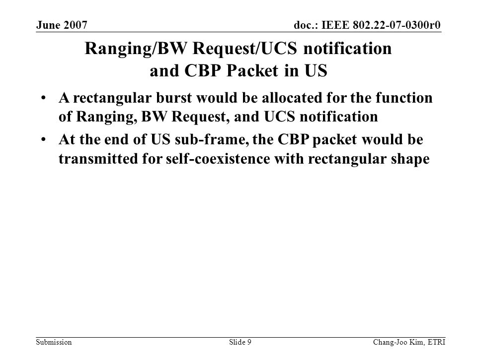 doc.: IEEE r0 Submission June 2007 Chang-Joo Kim, ETRISlide 9 Ranging/BW Request/UCS notification and CBP Packet in US A rectangular burst would be allocated for the function of Ranging, BW Request, and UCS notification At the end of US sub-frame, the CBP packet would be transmitted for self-coexistence with rectangular shape
