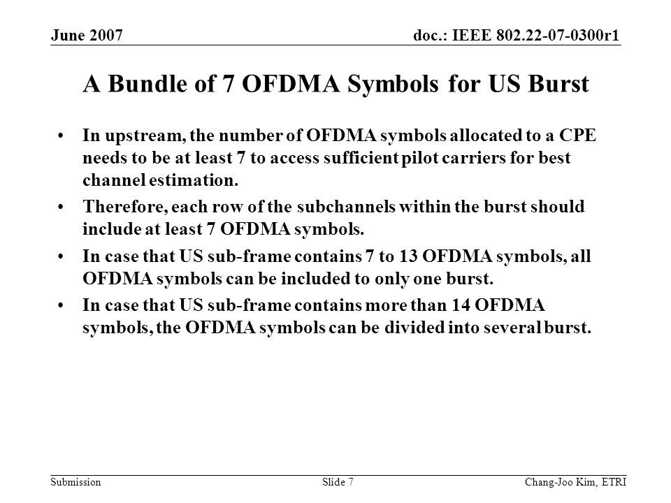doc.: IEEE r1 Submission June 2007 Chang-Joo Kim, ETRISlide 7 A Bundle of 7 OFDMA Symbols for US Burst In upstream, the number of OFDMA symbols allocated to a CPE needs to be at least 7 to access sufficient pilot carriers for best channel estimation.