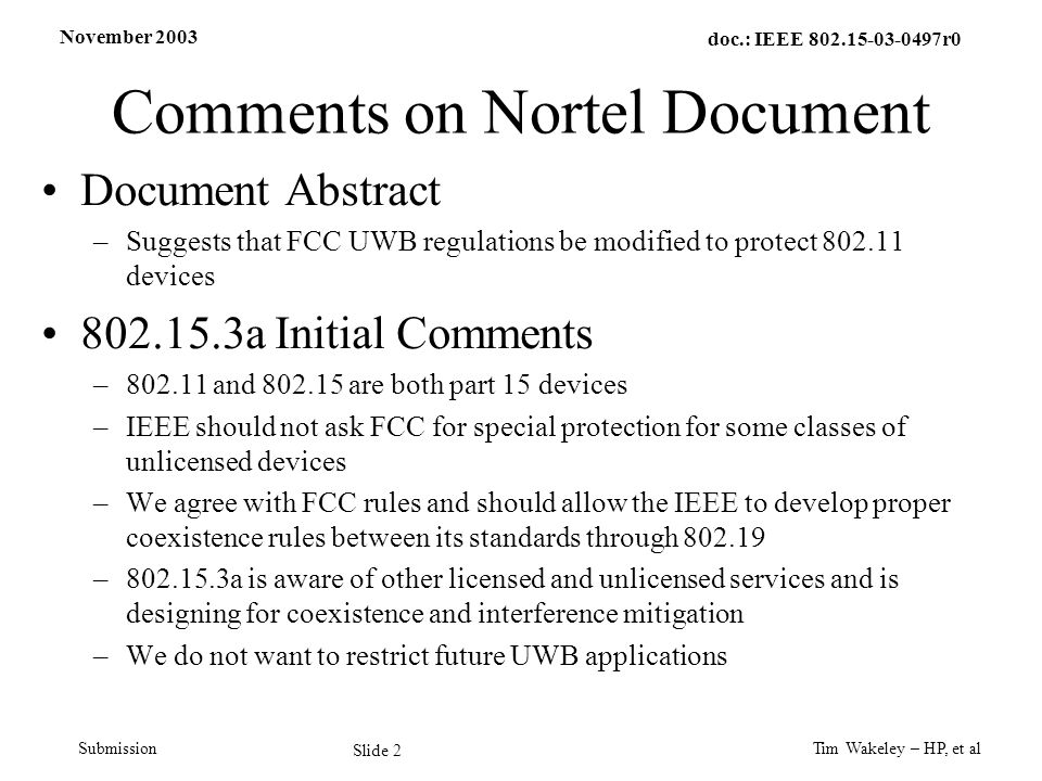 November 2003 Tim Wakeley – HP, et al Slide 2 doc.: IEEE r0 Submission Comments on Nortel Document Document Abstract –Suggests that FCC UWB regulations be modified to protect devices a Initial Comments – and are both part 15 devices –IEEE should not ask FCC for special protection for some classes of unlicensed devices –We agree with FCC rules and should allow the IEEE to develop proper coexistence rules between its standards through – a is aware of other licensed and unlicensed services and is designing for coexistence and interference mitigation –We do not want to restrict future UWB applications