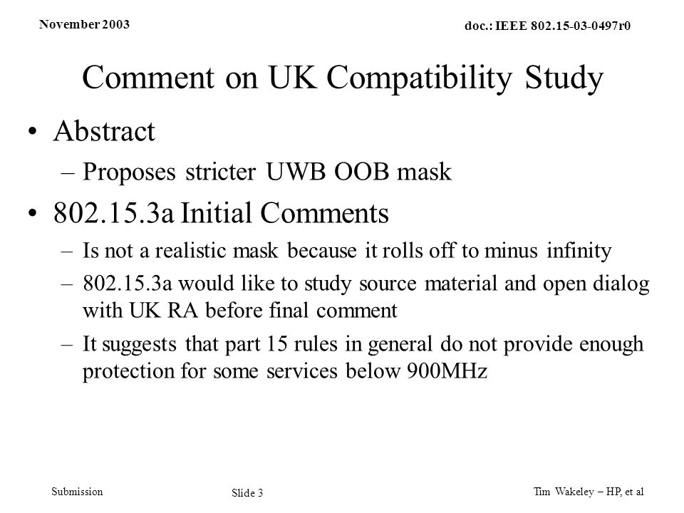 November 2003 Tim Wakeley – HP, et al Slide 3 doc.: IEEE r0 Submission Comment on UK Compatibility Study Abstract –Proposes stricter UWB OOB mask a Initial Comments –Is not a realistic mask because it rolls off to minus infinity – a would like to study source material and open dialog with UK RA before final comment –It suggests that part 15 rules in general do not provide enough protection for some services below 900MHz