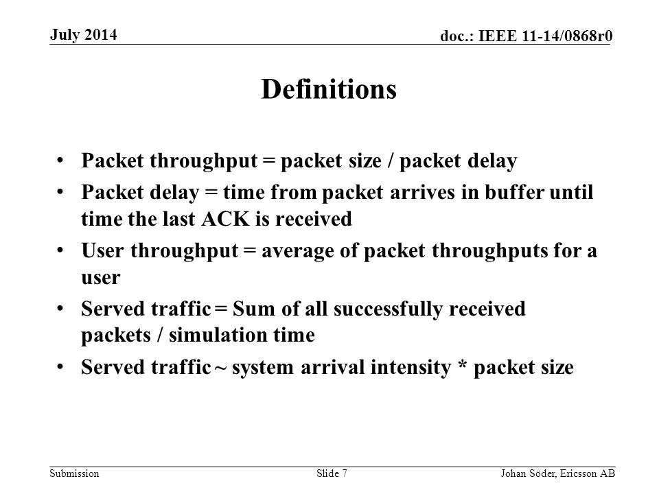 Submission doc.: IEEE 11-14/0868r0 Definitions Packet throughput = packet size / packet delay Packet delay = time from packet arrives in buffer until time the last ACK is received User throughput = average of packet throughputs for a user Served traffic = Sum of all successfully received packets / simulation time Served traffic ~ system arrival intensity * packet size Slide 7Johan Söder, Ericsson AB July 2014