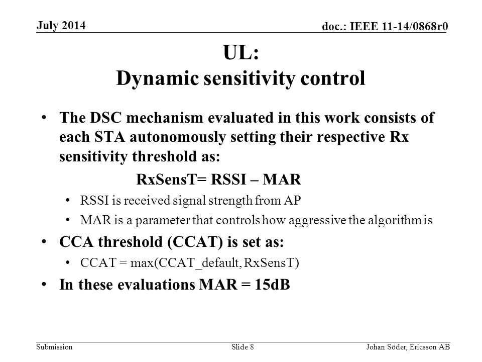 Submission doc.: IEEE 11-14/0868r0 UL: Dynamic sensitivity control The DSC mechanism evaluated in this work consists of each STA autonomously setting their respective Rx sensitivity threshold as: RxSensT= RSSI – MAR RSSI is received signal strength from AP MAR is a parameter that controls how aggressive the algorithm is CCA threshold (CCAT) is set as: CCAT = max(CCAT_default, RxSensT) In these evaluations MAR = 15dB Slide 8Johan Söder, Ericsson AB July 2014